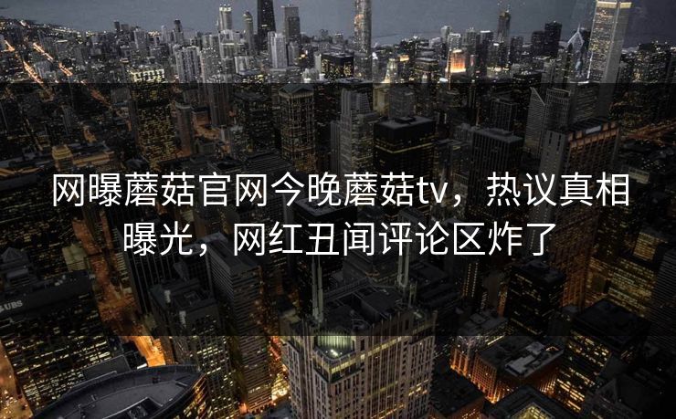 网曝蘑菇官网今晚蘑菇tv，热议真相曝光，网红丑闻评论区炸了