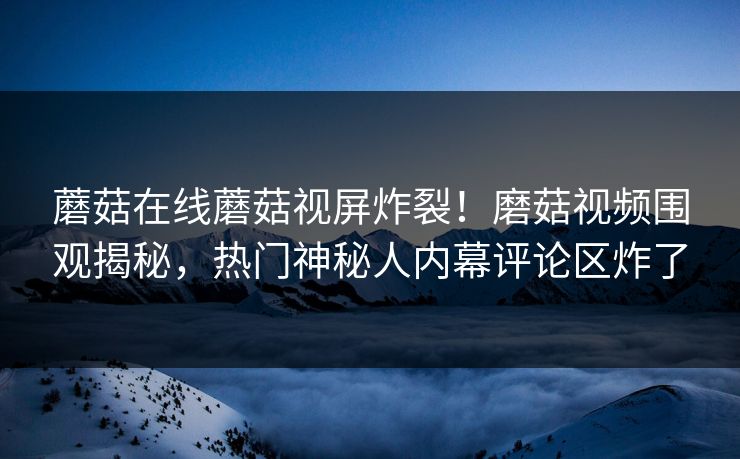 蘑菇在线蘑菇视屏炸裂！磨菇视频围观揭秘，热门神秘人内幕评论区炸了