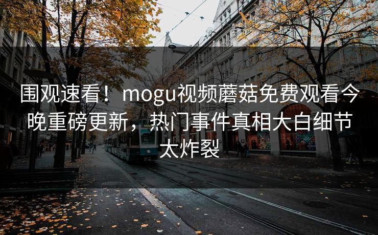 围观速看！mogu视频蘑菇免费观看今晚重磅更新，热门事件真相大白细节太炸裂