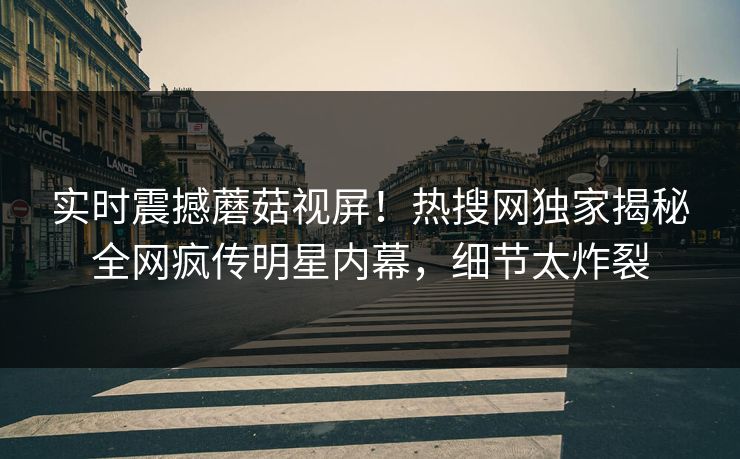 实时震撼蘑菇视屏！热搜网独家揭秘全网疯传明星内幕，细节太炸裂
