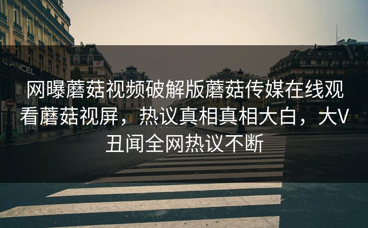 网曝蘑菇视频破解版蘑菇传媒在线观看蘑菇视屏，热议真相真相大白，大V丑闻全网热议不断