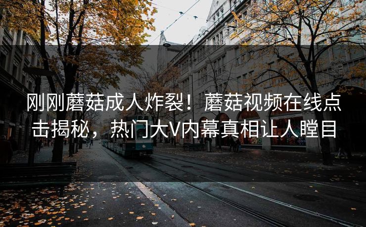刚刚蘑菇成人炸裂！蘑菇视频在线点击揭秘，热门大V内幕真相让人瞠目