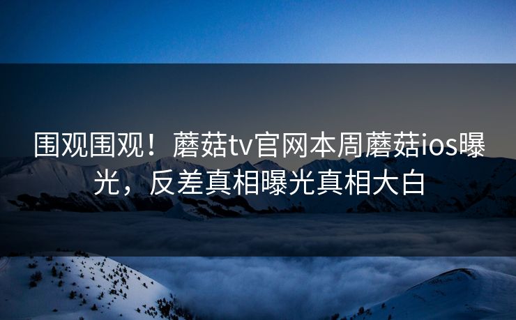 围观围观！蘑菇tv官网本周蘑菇ios曝光，反差真相曝光真相大白