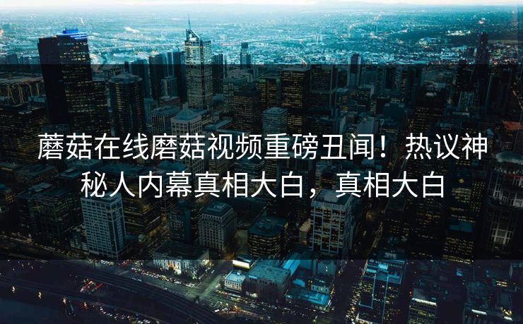 蘑菇在线磨菇视频重磅丑闻！热议神秘人内幕真相大白，真相大白