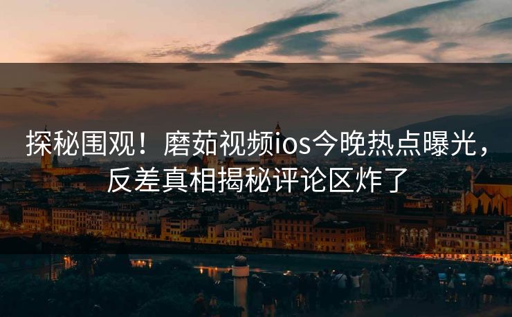探秘围观！磨茹视频ios今晚热点曝光，反差真相揭秘评论区炸了