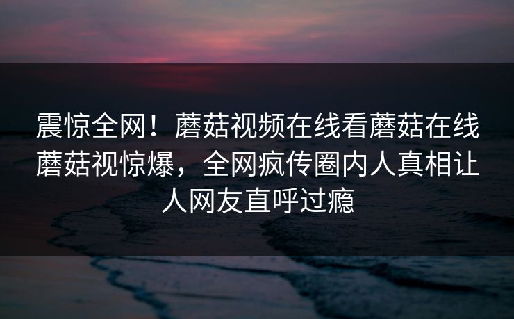 震惊全网！蘑菇视频在线看蘑菇在线蘑菇视惊爆，全网疯传圈内人真相让人网友直呼过瘾