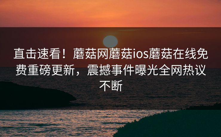 直击速看！蘑菇网蘑菇ios蘑菇在线免费重磅更新，震撼事件曝光全网热议不断