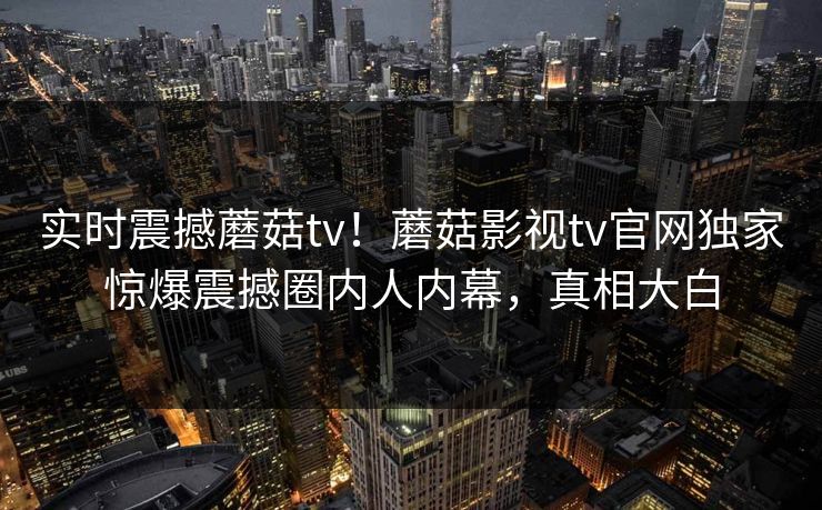 实时震撼蘑菇tv！蘑菇影视tv官网独家惊爆震撼圈内人内幕，真相大白