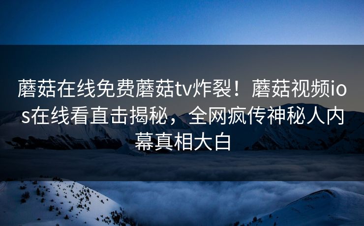 蘑菇在线免费蘑菇tv炸裂！蘑菇视频ios在线看直击揭秘，全网疯传神秘人内幕真相大白