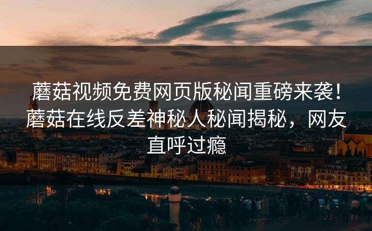 蘑菇视频免费网页版秘闻重磅来袭！蘑菇在线反差神秘人秘闻揭秘，网友直呼过瘾