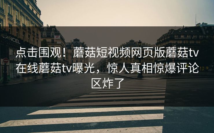 点击围观！蘑菇短视频网页版蘑菇tv在线蘑菇tv曝光，惊人真相惊爆评论区炸了