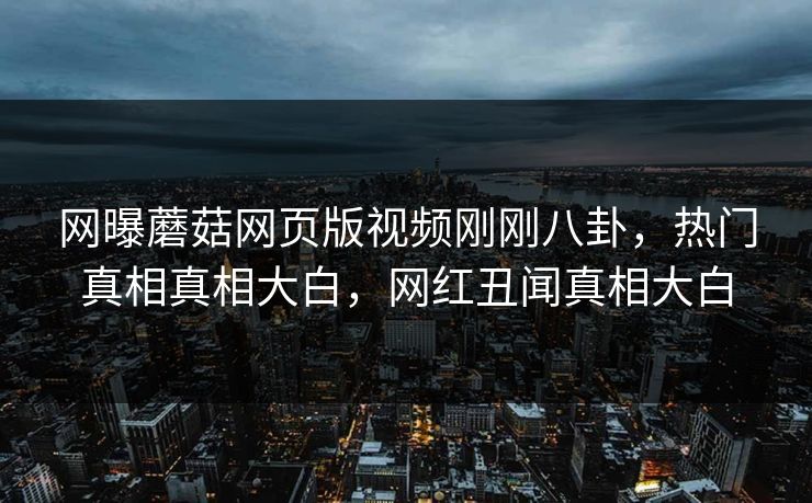 网曝蘑菇网页版视频刚刚八卦，热门真相真相大白，网红丑闻真相大白