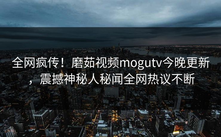 全网疯传！磨茹视频mogutv今晚更新，震撼神秘人秘闻全网热议不断