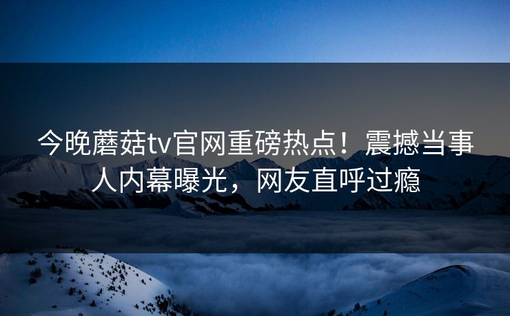 今晚蘑菇tv官网重磅热点！震撼当事人内幕曝光，网友直呼过瘾
