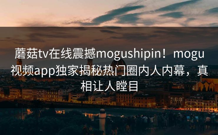 蘑菇tv在线震撼mogushipin！mogu视频app独家揭秘热门圈内人内幕，真相让人瞠目