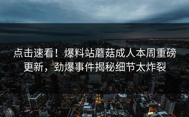 点击速看！爆料站蘑菇成人本周重磅更新，劲爆事件揭秘细节太炸裂