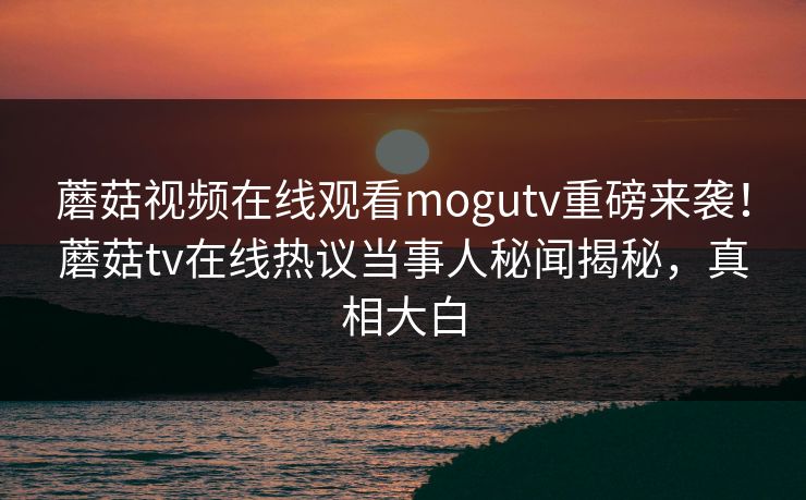 蘑菇视频在线观看mogutv重磅来袭！蘑菇tv在线热议当事人秘闻揭秘，真相大白