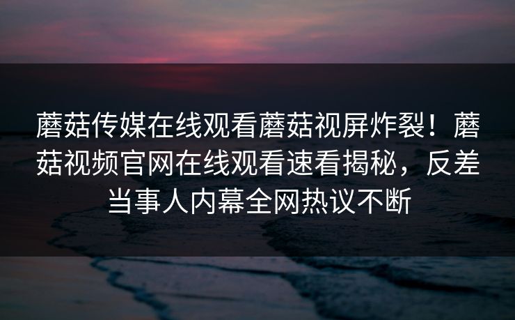 蘑菇传媒在线观看蘑菇视屏炸裂！蘑菇视频官网在线观看速看揭秘，反差当事人内幕全网热议不断