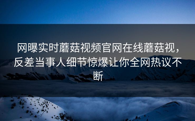 网曝实时蘑菇视频官网在线蘑菇视，反差当事人细节惊爆让你全网热议不断