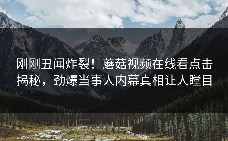 刚刚丑闻炸裂！蘑菇视频在线看点击揭秘，劲爆当事人内幕真相让人瞠目