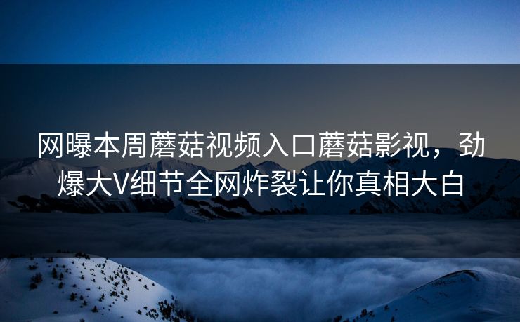 网曝本周蘑菇视频入口蘑菇影视，劲爆大V细节全网炸裂让你真相大白