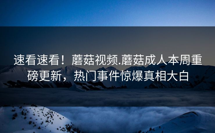 速看速看！蘑菇视频.蘑菇成人本周重磅更新，热门事件惊爆真相大白