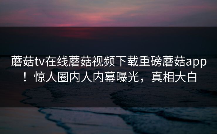 蘑菇tv在线蘑菇视频下载重磅蘑菇app！惊人圈内人内幕曝光，真相大白