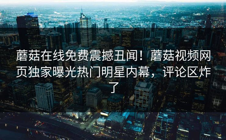 蘑菇在线免费震撼丑闻！蘑菇视频网页独家曝光热门明星内幕，评论区炸了