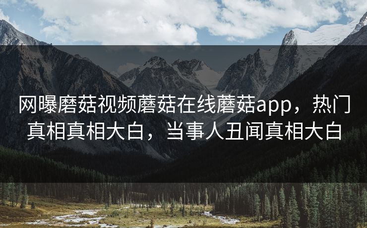 网曝磨菇视频蘑菇在线蘑菇app，热门真相真相大白，当事人丑闻真相大白