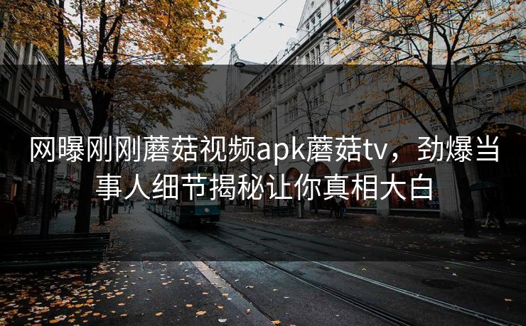 网曝刚刚蘑菇视频apk蘑菇tv，劲爆当事人细节揭秘让你真相大白
