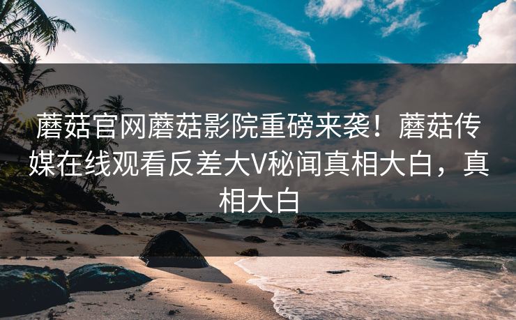 蘑菇官网蘑菇影院重磅来袭！蘑菇传媒在线观看反差大V秘闻真相大白，真相大白