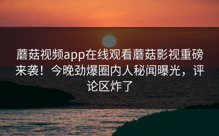 蘑菇视频app在线观看蘑菇影视重磅来袭！今晚劲爆圈内人秘闻曝光，评论区炸了