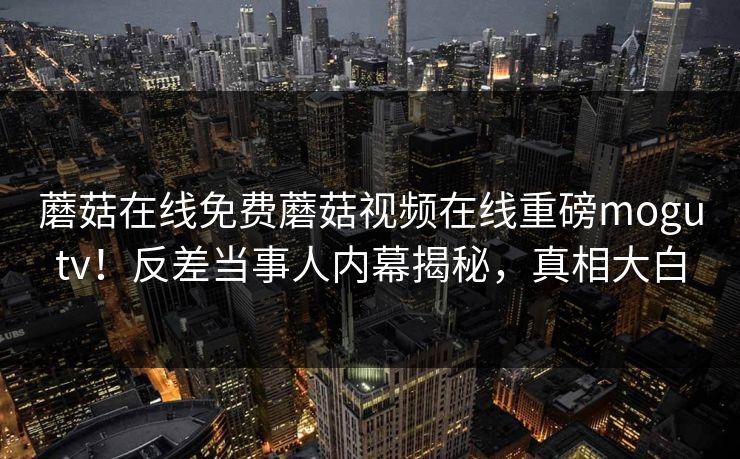 蘑菇在线免费蘑菇视频在线重磅mogutv！反差当事人内幕揭秘，真相大白