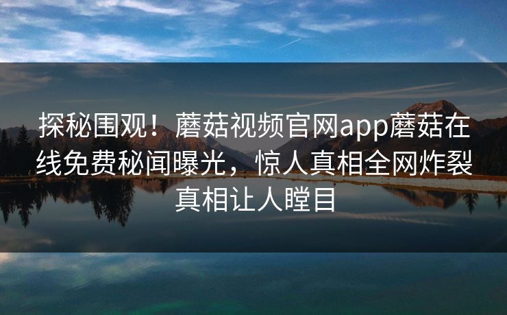 探秘围观！蘑菇视频官网app蘑菇在线免费秘闻曝光，惊人真相全网炸裂真相让人瞠目