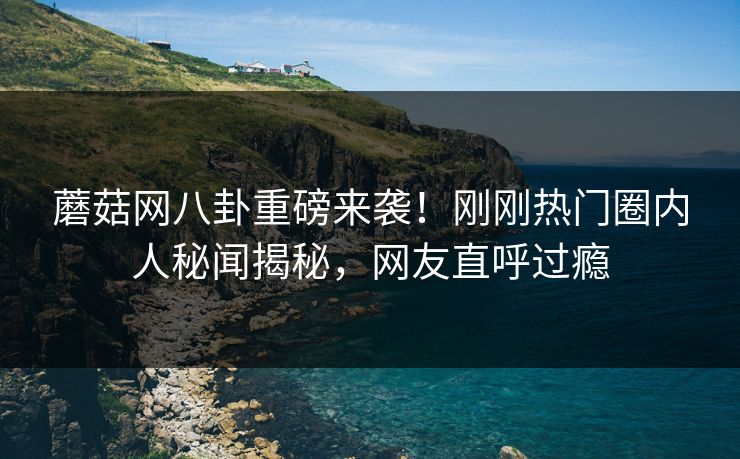 蘑菇网八卦重磅来袭！刚刚热门圈内人秘闻揭秘，网友直呼过瘾