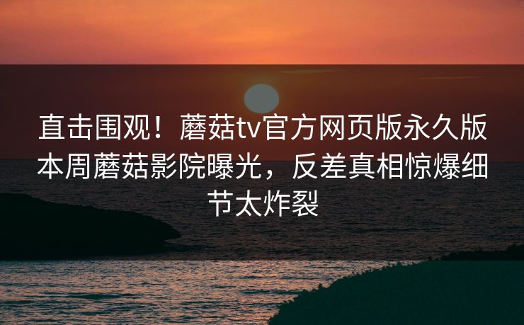 直击围观！蘑菇tv官方网页版永久版本周蘑菇影院曝光，反差真相惊爆细节太炸裂