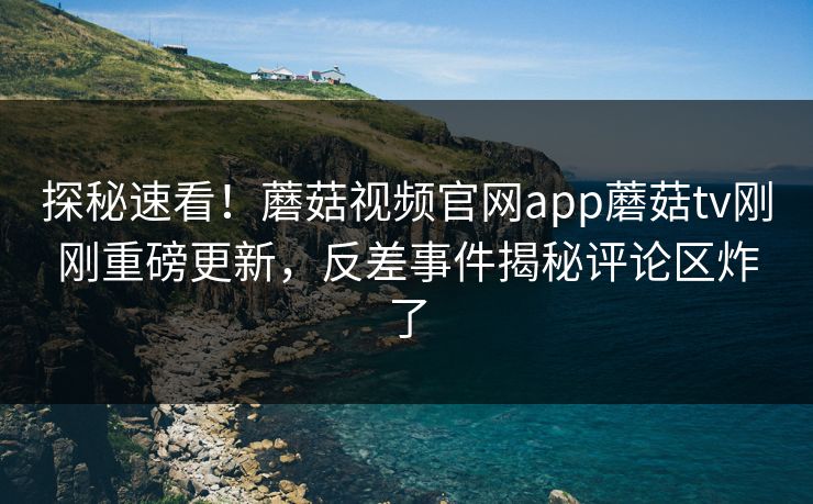 探秘速看！蘑菇视频官网app蘑菇tv刚刚重磅更新，反差事件揭秘评论区炸了