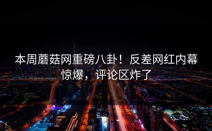 本周蘑菇网重磅八卦！反差网红内幕惊爆，评论区炸了