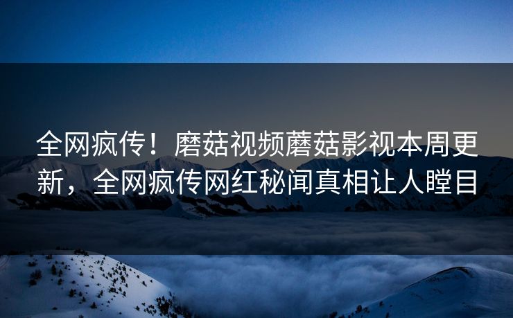 全网疯传！磨菇视频蘑菇影视本周更新，全网疯传网红秘闻真相让人瞠目