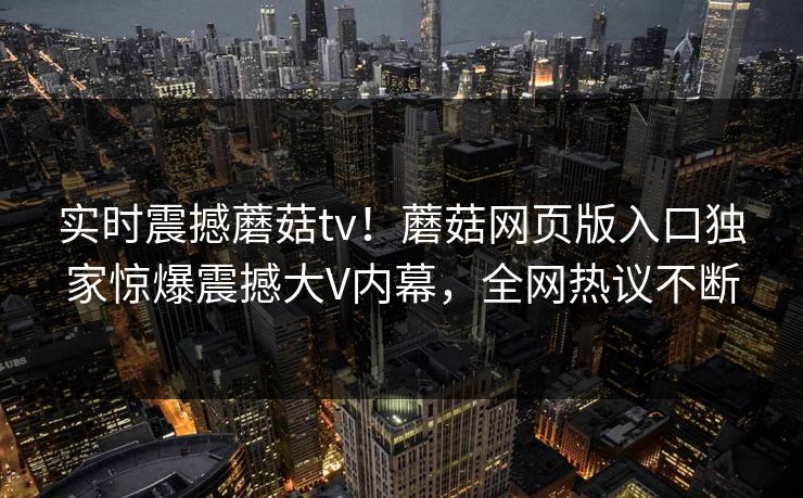 实时震撼蘑菇tv！蘑菇网页版入口独家惊爆震撼大V内幕，全网热议不断