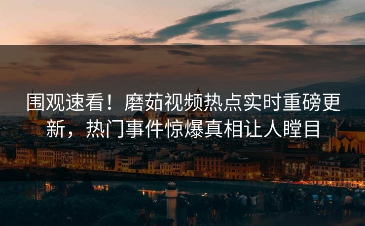 围观速看！磨茹视频热点实时重磅更新，热门事件惊爆真相让人瞠目