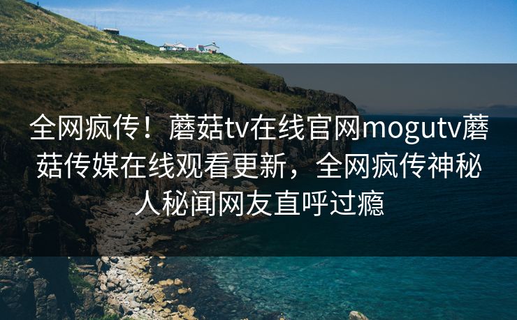 全网疯传！蘑菇tv在线官网mogutv蘑菇传媒在线观看更新，全网疯传神秘人秘闻网友直呼过瘾