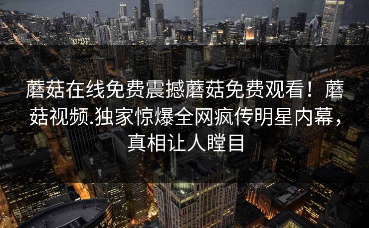 蘑菇在线免费震撼蘑菇免费观看！蘑菇视频.独家惊爆全网疯传明星内幕，真相让人瞠目