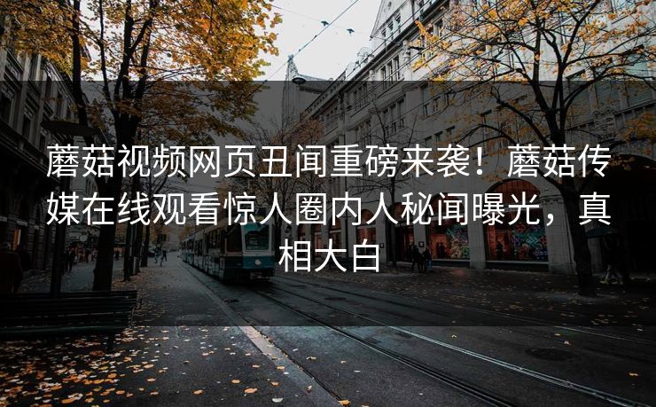 蘑菇视频网页丑闻重磅来袭！蘑菇传媒在线观看惊人圈内人秘闻曝光，真相大白