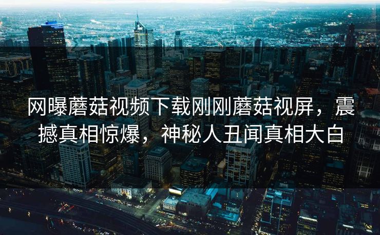 网曝蘑菇视频下载刚刚蘑菇视屏，震撼真相惊爆，神秘人丑闻真相大白