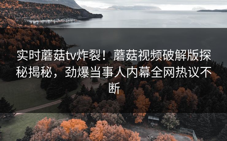 实时蘑菇tv炸裂！蘑菇视频破解版探秘揭秘，劲爆当事人内幕全网热议不断