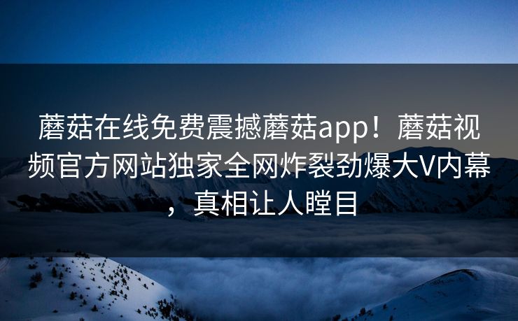 蘑菇在线免费震撼蘑菇app！蘑菇视频官方网站独家全网炸裂劲爆大V内幕，真相让人瞠目