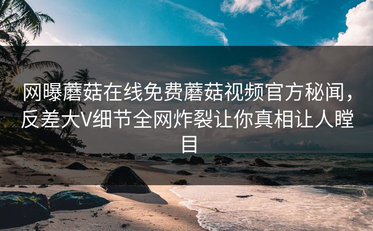 网曝蘑菇在线免费蘑菇视频官方秘闻，反差大V细节全网炸裂让你真相让人瞠目