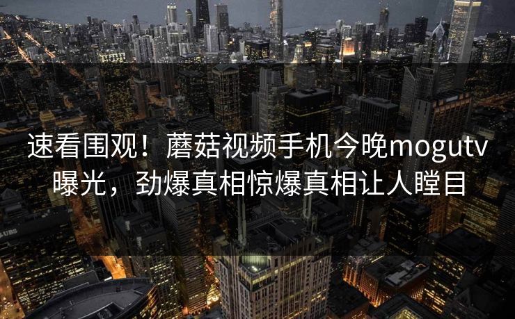 速看围观！蘑菇视频手机今晚mogutv曝光，劲爆真相惊爆真相让人瞠目