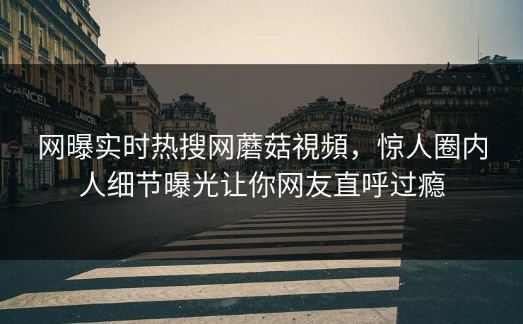 网曝实时热搜网蘑菇視頻，惊人圈内人细节曝光让你网友直呼过瘾